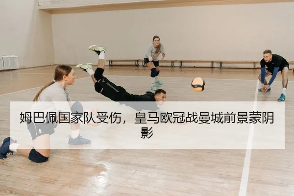 姆巴佩国家队受伤，皇马欧冠战曼城前景蒙阴影